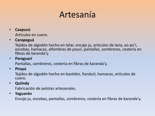 Artesanía 
• Caapucú 
Artículos en cuero. 
• Carapeguá 
Tejidos de algodón hecho en telar, encaje ju, articulos de lana, ao po’i, 
escobas, hamacas, alfombras de poyví, pantallas, sombreros, cestería en 
fibras de karanda’y. 
• Paraguarí 
Pantallas, sombreros, cestería en fibras de karanda’y. 
• Pirayú 
Tejidos de algodón hecho en bastidor, ñandutí, hamacas, artículos de 
cuero. 
• Quiindy 
Fabricación de pelotas artesanales. 
• Yaguarón 
Encaje ju, escobas, pantallas, sombreros, cestería en fibras de karanda’y. 
 