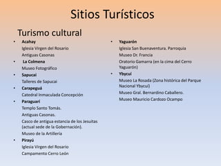 Sitios Turísticos 
• Acahay 
Iglesia Virgen del Rosario 
Antiguas Casonas 
• La Colmena 
Museo Fotográfico 
• Sapucai 
Talleres de Sapucai 
• Carapeguá 
Catedral Inmaculada Concepción 
• Paraguarí 
Templo Santo Tomás. 
Antiguas Casonas. 
Casco de antigua estancia de los Jesuitas 
(actual sede de la Gobernación). 
Museo de la Artillería 
• Pirayú 
Iglesia Virgen del Rosario 
Campamento Cerro León 
• Yaguarón 
Iglesia San Buenaventura. Parroquia 
Museo Dr. Francia 
Oratorio Gamarra (en la cima del Cerro 
Yaguarón) 
• Ybycuí 
Museo La Rosada (Zona histórica del Parque 
Nacional Ybycuí) 
Museo Gral. Bernardino Caballero. 
Museo Mauricio Cardozo Ocampo 
Turismo cultural 
 