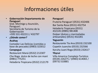 Informaciones útiles 
• Gobernación Departamento de 
Paraguarí 
Gral. Morínigo y Asunción, 
Paraguarí. 
Secretaría de Turismo de la 
Gobernación 
+595 531 432211 / 432797 
• ¿Dónde comer? 
Acahay 
Comedor Las Delicias (comidas a 
base de pescado) (0983) 323012 
Carapeguá 
Restaurant Maná (0532) 212307 
Che Roga dulce de leche con maní 
(0981) 775251 
Heladeria Tropicana (0532) 212179 
Paraguarí 
Frutería Paraguarí (0531) 432406 
Bar Santa Rosa (0531) 432754 
Heladería Tropicana (0531) 
432145 (0985) 981408 
Dulpar (dulces y mermeladas 
artesanales) (0531) 432281 
Yaguarón 
Restaurante Tía Ana (0533) 232100 
Copetín Juancito (0533) 232566 
Karuha Juani Roga (0533) 232617 
Ybycuí 
Villa America Complejo Turístico 
(0534) 226275 / (0983) 614065 / 
(0973) 510881 
 