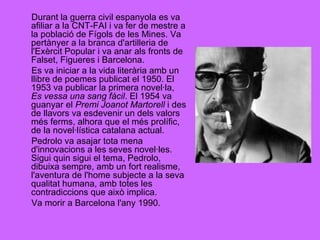 Durant la guerra civil espanyola es va afiliar a la CNT-FAI i va fer de mestre a la població de Fígols de les Mines. Va pertànyer a la branca d'artilleria de l'Exèrcit Popular i va anar als fronts de Falset, Figueres i Barcelona. Es va iniciar a la vida literària amb un llibre de poemes publicat el 1950. El 1953 va publicar la primera novel·la,  Es vessa una sang fàcil . El 1954 va guanyar el  Premi Joanot Martorell  i des de llavors va esdevenir un dels valors més ferms, alhora que el més prolífic, de la novel·lística catalana actual. Pedrolo va asajar tota mena d'innovacions a les seves novel·les. Sigui quin sigui el tema, Pedrolo, dibuixa sempre, amb un fort realisme, l'aventura de l'home subjecte a la seva qualitat humana, amb totes les contradiccions que això implica. Va morir a Barcelona l'any 1990. 