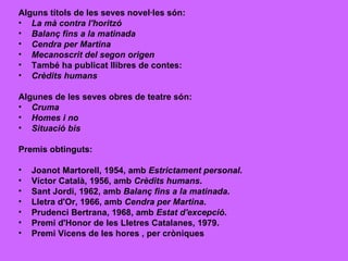 Alguns títols de les seves novel·les són: La mà contra l'horitzó   Balanç fins a la matinada   Cendra per Martina   Mecanoscrit del segon origen   També ha publicat llibres de contes: Crèdits humans   Algunes de les seves obres de teatre són: Cruma   Homes i no   Situació bis   Premis obtinguts: Joanot Martorell, 1954, amb  Estrictament personal .  Víctor Català, 1956, amb  Crèdits humans .  Sant Jordi, 1962, amb  Balanç fins a la matinada .  Lletra d'Or, 1966, amb  Cendra per Martina .  Prudenci Bertrana, 1968, amb  Estat d'excepció .  Premi d'Honor de les Lletres Catalanes, 1979.  Premi Vicens de les hores , per cròniques  