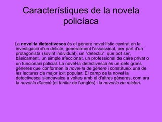 Característiques de la novela policíaca La  novel·la detectivesca  és el gènere novel·lístic centrat en la investigació d'un delicte, generalment l'assassinat, per part d'un protagonista (sovint individual), un "detectiu", que pot ser, bàsicament, un simple afeccionat, un professional de caire privat o un funcionari policial. La novel·la detectivesca és un dels grans gèneres que conformen la  novel·la de gènere  i constitueix una de les lectures de major èxit popular. El camp de la novel·la detectivesca s'encavalca a voltes amb el d'altres gèneres, com ara la  novel·la d'acció  (el  thriller  de l'anglès) i la  novel·la de misteri .  