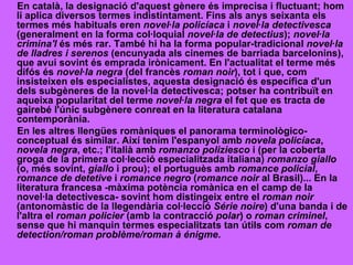 En català, la designació d'aquest gènere és imprecisa i fluctuant; hom li aplica diversos termes indistintament. Fins als anys seixanta els termes més habituals eren  novel·la policíaca  i  novel·la detectivesca  (generalment en la forma col·loquial  novel·la de detectius );  novel·la crimina'l  és més rar. També hi ha la forma popular-tradicional  novel·la de lladres i serenos  (encunyada als cinemes de barriada barcelonins), que avui sovint és emprada irònicament. En l'actualitat el terme més difós és  novel·la negra  (del francès  roman noir ), tot i que, com insisteixen els especialistes, aquesta designació és específica d'un dels subgèneres de la novel·la detectivesca; potser ha contribuït en aqueixa popularitat del terme  novel·la negra  el fet que es tracta de gairebé l'únic subgènere conreat en la literatura catalana contemporània. En les altres llengües romàniques el panorama terminològico-conceptual és similar. Així tenim l'espanyol amb  novela policíaca ,  novela negra , etc.; l'italià amb  romanzo poliziesco  i (per la coberta groga de la primera col·lecció especialitzada italiana)  romanzo giallo  (o, més sovint,  giallo  i prou); el portuguès amb  romance policial ,  romance de detetive  i  romance negro  ( romance noir  al Brasil)... En la literatura francesa -màxima potència romànica en el camp de la novel·la detectivesca- sovint hom distingeix entre el  roman noir  (antonomàstic de la llegendària col·lecció  Série noire ) d'una banda i de l'altra el  roman policier  (amb la contracció  polar ) o  roman criminel , sense que hi manquin termes especialitzats tan útils com  roman de detection/roman problème/roman à énigme . 