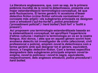 La literatura anglosaxona, que, com se sap, és la primera potència mundial de la novel·la detectivesca, presenta una major estandardització terminològico-conceptual, bé que amb fluctuacions. El terme genèric hi acostuma d'ésser  detective fiction  ( crime fiction  vehicula normalment un concepte més ampli) i els subgèneres principals es designen com a  whodunit  ('qui-ho-ha-fet'),  police procedural  ('procediment policial') i  hard boiled  ('bull fort' o 'bullit a pressió'). Ací proposem una terminologia estandarditzada basada en la sistematització conceptual, tot aprofitant l'experiència d'altres cultures i matisant la terminologia en ús en la nostra llengua. Així doncs, i atès que en aquest gènere sovint hom anomena  detectiu  tot investigador de crims (afeccionat, civil professional o policia), emprem  novel·la detectivesca  com a terme genèric amb què designar tot el gènere, equivalent, doncs, a l'anglès  detective fiction . Com a termes específics designadors dels subgèneres principals emprem  novel·la-enigma ,  novel·la policíaca  i  novel·la negra , equivalents, respectivament, dels anglesos  whodunit ,  police procedural  i  hard boiled . 