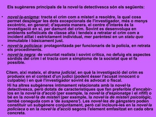 Els sugèneres principals de la novel·la detectivesca són els següents: novel·la-enigma : tracta el crim com a misteri a resoldre, la qual cosa permet desplegar les dots excepcionals de l'investigador, més o menys excèntric, en general; d'aquesta manera, el centre d'interès és la investigació en si, per damunt del crim. Sovint es desenvolupa en ambients sofisticats de classe alta i tendeix a retratar el crim com a incident aïllat i estrictament individual, mer parèntesi en un  statu quo  immutable i bàsicament just.  novel·la policíaca : protagonitzada per funcionaris de la policia, en retrata els procediments.  novel·la negra : de voluntat realista i sovint crítica, no defuig els aspectes sòrdids del crim i el tracta com a símptoma de la societat que el fa possible.  Citem, així mateix, el  drama judicial , en què la investigació del crim es produeix en el context d'un judici (podent ésser l'acusat innocent o culpable) i en què l'investigador sovint és advocat o fiscal. Hi ha altres subgèneres íntimament relacionats amb la novel·la detectivesca, però dotats de característiques que fan preferible d'encabir-los en la  novel·la d'acció  (per exemple, la  novel·la d'espionatge  i el  rififì ) o bé en la  novel·la de misteri  (per exemple, la  novel·la de misteri psicològic , també coneguda com a 'de  suspens' ). Les  novel·les de gàngsters  poden constituir un subgènere conjuntament, però cal incloure-les en la  novel·la policíaca  o en la  novel·la d'acció  segons l'element emfasitzat en cada obra concreta. 