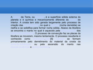 A  crosta  da Terra, ou  litosfera , é a superfície sólida externa do planeta e é química e mecanicamente diferente do  manto  do interior. A crosta tem sido gerada largamente pelo processo de criação das  rochas ígneas , no qual o  magma  (rocha derretida) se resfria e se solidifica para formar rocha sólida. Abaixo da litosfera se encontra o manto no qual é aquecido pela  desintegração  dos  elementos radioativos . O processo de convecção faz as placas da litosfera se moverem, mesmo lentamente. O processo resultante é conhecido como  tectonismo . [3] [4] [5]   Vulcões  se formam primariamente pelo derretimento do material da crosta da  zona de subducção  ou pela ascensão do manto nas  dorsais oceânicas  e  pluma mantélica . 