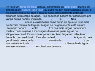 U m rio é um  curso de água  natural, geralmente de  água doce , fluindo em direção a um  oceano ,  lago ,  mar , ou outro rio. Em alguns poucos casos, o rio simplesmente flui para o solo ou seca completamente antes de alcançar outro corpo de água. Rios pequenos podem ser conhecidos por vários outros nomes, incluindo  córrego ,  angra  e  ribeiro . Nos  Estados Unidos  um rio é classificado como curso de água se tiver mais de dezoito metros de largura. A água do rio geralmente está em um  canal , formado por um  leito  entre  bancos . Em rios mais largos há também muitas zonas sujeitas a inundações formadas pelas águas de  enchente  atingindo o canal. Essas zonas podem ser bem largar em relação ao tamanho do canal do rio. Rios são parte do  ciclo da água . A água do rio é geralmente coletada da  precipitação  através da  bacia hidrográfica  e por reabastecimento da  água subterrânea ,  nascentes  e liberação da água armazenada nas  geleiras  e coberturas de neve. 