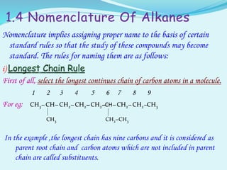 1.4 Nomenclature Of Alkanes
Nomenclature implies assigning proper name to the basis of certain
standard rules so that the study of these compounds may become
standard. The rules for naming them are as follows:
i)
First of all, select the longest continues chain of carbon atoms in a molecule.
1 2 3 4 5 6 7 8 9
For eg: CH3– CH– CH2– CH2– CH2–CH– CH2– CH2–CH3
CH3 CH2−CH3
In the example ,the longest chain has nine carbons and it is considered as
parent root chain and carbon atoms which are not included in parent
chain are called substituents.
 