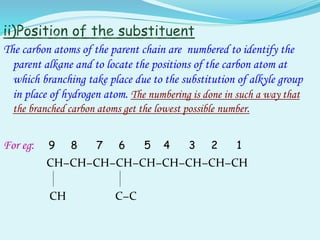 The carbon atoms of the parent chain are numbered to identify the
parent alkane and to locate the positions of the carbon atom at
which branching take place due to the substitution of alkyle group
in place of hydrogen atom. The numbering is done in such a way that
the branched carbon atoms get the lowest possible number.
For eg: 9 8 7 6 5 4 3 2 1
CH−CH−CH−CH−CH−CH−CH−CH−CH
CH C−C
 