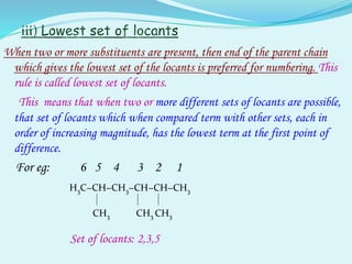When two or more substituents are present, then end of the parent chain
which gives the lowest set of the locants is preferred for numbering. This
rule is called lowest set of locants.
This means that when two or more different sets of locants are possible,
that set of locants which when compared term with other sets, each in
order of increasing magnitude, has the lowest term at the first point of
difference.
For eg: 6 5 4 3 2 1
H3C−CH−CH3−CH−CH−CH3
CH3 CH3 CH3
Set of locants: 2,3,5
 