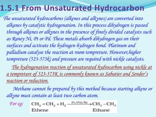 The unsaturated hydrocarbons (alkenes and alkynes) are converted into
alkanes by catalytic hydrogenation. In this process dihydrogen is passed
through alkenes or alkynes in the presence of finely divided catalysts such
as Raney Ni, Pt or Pd. These metals absorb dihydrogen gas on their
surfaces and activate the hydrogen-hydrogen bond. Platinum and
palladium catalyse the reaction at room tempreture. However,higher
tempreture (523-573k) and pressure are required with nickle catalysts.
The hydrogenation reaction of unsaturated hydrocarbon using nickle at
a tempreture of 523-573K is commonly known as Sabatier and Sender’s
reaction or reduction.
Methane cannot be prepared by this method because starting alkene or
alkyne must contain at least two carbon atom.
For eg:
 