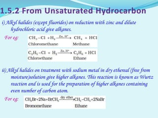 i) Alkyl halides (except fluorides) on reduction with zinc and dilute
hydrochloric acid give alkanes.
For eg:
ii) Alkyl halides on treatment with sodium metal in dry ethereal (free from
moisture)solution give higher alkanes. This reaction is known as Wurtz
reaction and is used for the preparation of higher alkanes containing
even number of carbon atom.
For eg:
 