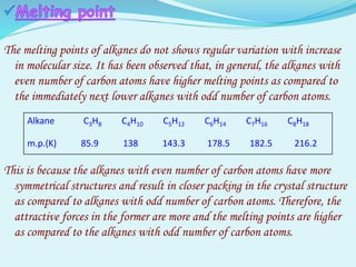 The melting points of alkanes do not shows regular variation with increase
in molecular size. It has been observed that, in general, the alkanes with
even number of carbon atoms have higher melting points as compared to
the immediately next lower alkanes with odd number of carbon atoms.
This is because the alkanes with even number of carbon atoms have more
symmetrical structures and result in closer packing in the crystal structure
as compared to alkanes with odd number of carbon atoms. Therefore, the
attractive forces in the former are more and the melting points are higher
as compared to the alkanes with odd number of carbon atoms.
Alkane C3H8 C4H10 C5H12 C6H14 C7H16 C8H18
m.p.(K) 85.9 138 143.3 178.5 182.5 216.2
 