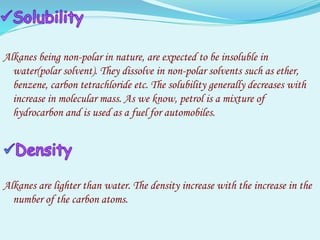 Alkanes being non-polar in nature, are expected to be insoluble in
water(polar solvent). They dissolve in non-polar solvents such as ether,
benzene, carbon tetrachloride etc. The solubility generally decreases with
increase in molecular mass. As we know, petrol is a mixture of
hydrocarbon and is used as a fuel for automobiles.
Alkanes are lighter than water. The density increase with the increase in the
number of the carbon atoms.
 
