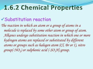 The reaction in which an atom or a group of atoms in a
molecule is replaced by some other atom or group of atom.
Alkanes undergo substitution reaction in which one or more
hydrogen atoms are replaced or substituted by different
atoms or groups such as halogen atom (Cl, Br or I), nitro
group(-NO2) or sulphonic acid (-SO3H) group.
 