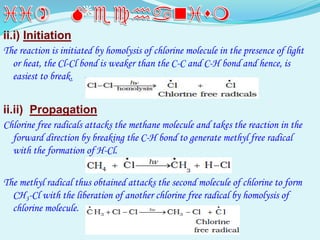ii.i) Initiation
The reaction is initiated by homolysis of chlorine molecule in the presence of light
or heat, the Cl-Cl bond is weaker than the C-C and C-H bond and hence, is
easiest to break.
ii.ii) Propagation
Chlorine free radicals attacks the methane molecule and takes the reaction in the
forward direction by breaking the C-H bond to generate methyl free radical
with the formation of H-Cl.
The methyl radical thus obtained attacks the second molecule of chlorine to form
CH3-Cl with the liberation of another chlorine free radical by homolysis of
chlorine molecule.
 