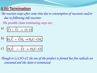 ii.iii) Termination
The reaction stops after some time due to consumption of reactants and/or
due to following side reaction:
The possible chain terminating steps are:
a)
b)
c)
Though in (c) CH3-Cl, the one of the product is formed bur free radicals are
consumed and the chain is terminated.
 