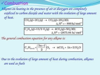 Alkanes on heating in the presence of air or dioxygen are completely
oxidized to carbon dioxide and water with the evolution of large amount
of heat.
The general combustion equation for any alkane is:
Due to the evolution of large amount of heat during combustion, alkanes
are used as fuels
 