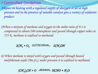 Alkanes on heating with a regulated supply of dioxygen or air at high
pressure and in the presence of suitable catalyst give a variety of oxidation
product:
i)When a mixture of methane and oxygen in the molar ratio of 9:1 is
compressed to about1100 atmospheres and passed through copper tubes at
575 K, methane is oxidised to methanol.
2CH4 + O2
Cu/575K/1100 atm. 2CH3OH
ii) When methane is mixed with oxygen and passed through heated
molybdenum oxide (Mo2O3), under pressure it is oxidised to methanal.
(CH3)3CH + O alk.KMnO4 HCHO + H2O
 