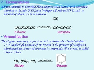 Alkane isomerise to branched chain alkanes when heated with anhydrous
aluminium chloride (AlCl3) and hydrogen chloride at 573 K under a
pressure of about 30-35 atmosphere.
CH3
CH3CH2CH2CH3
anhy.AlCl3,HCl CH3−CH−CH3
n-butane isopropane
The alkanes containing six or more carbon atoms when heated at about
773K under high pressure of 10-20 atm in the presence of catalyst on
alumina gel get converted to aromatic compounds. This process is called
aromatization.
CH3−(CH2)4−CH3
773K, 10-20 atm
Hexane Benzene
 