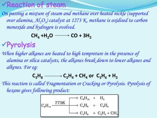 On passing a mixture of steam and methane over heated nickle (supported
over alumina, Al2O3) catalyst at 1273 K, methane is oxidised to carbon
monoxide and hydrogen is evolved.
CH4 +H2O CO + 3H2
When higher alkanes are heated to high tempreture in the presence of
alumina or silica catalysts, the alkanes break down to lower alkanes and
alkenes. For eg:
C3H8 C2H4 + CH4 or C3H6 + H2
This reaction is called Fragmentation or Cracking or Pyrolysis. Pyrolysis of
hexane gives following product:
 