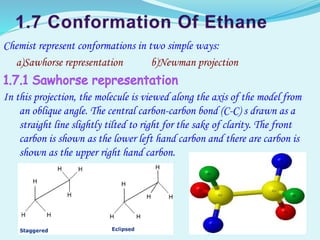 Chemist represent conformations in two simple ways:
a)Sawhorse representation b)Newman projection
In this projection, the molecule is viewed along the axis of the model from
an oblique angle. The central carbon-carbon bond (C-C) s drawn as a
straight line slightly tilted to right for the sake of clarity. The front
carbon is shown as the lower left hand carbon and there are carbon is
shown as the upper right hand carbon.
 