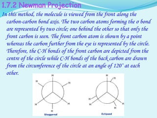 In this method, the molecule is viewed from the front along the
carbon-carbon bond axis. The two carbon atoms forming the σ bond
are represented by two circle; one behind the other so that only the
front carbon is seen. The front carbon atom is shown by a point
whereas the carbon further from the eye is represented by the circle.
Therefore, the C-H bonds of the front carbon are depicted from the
centre of the circle while C-H bonds of the back carbon are drawn
from the circumference of the circle at an angle of 120˚ at each
other.
 