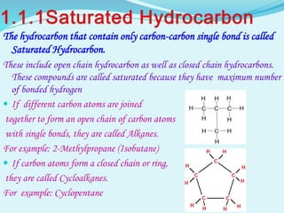 The hydrocarbon that contain only carbon-carbon single bond is called
Saturated Hydrocarbon.
These include open chain hydrocarbon as well as closed chain hydrocarbons.
These compounds are called saturated because they have maximum number
of bonded hydrogen
 If different carbon atoms are joined
together to form an open chain of carbon atoms
with single bonds, they are called Alkanes.
For example: 2-Methylpropane (Isobutane)
 If carbon atoms form a closed chain or ring,
they are called Cycloalkanes.
For example: Cyclopentane
 