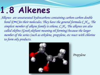Alkenes are unsaturated hydrocarbons containing carbon-carbon double
bond (C═C)in their molecules. They have the general formula CnH2n. The
simplest member of alkene family is ethene, C2H4. The alkenes are also
called olefins (Greek olefiant meaning oil forming) because the larger
member of the series (such as ethylene, propylene, etc react with chlorine
to form oily products.
Propylene
 