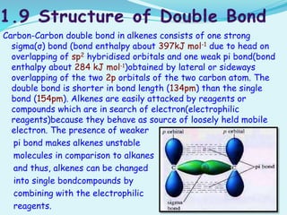 Carbon-Carbon double bond in alkenes consists of one strong
sigma(σ) bond (bond enthalpy about 397kJ mol-1 due to head on
overlapping of sp2 hybridised orbitals and one weak pi bond(bond
enthalpy about 284 kJ mol-1)obtained by lateral or sideways
overlapping of the two 2p orbitals of the two carbon atom. The
double bond is shorter in bond length (134pm) than the single
bond (154pm). Alkenes are easily attacked by reagents or
compounds which are in search of electron(electrophilic
reagents)because they behave as source of loosely held mobile
electron. The presence of weaker
pi bond makes alkenes unstable
molecules in comparison to alkanes
and thus, alkenes can be changed
into single bondcompounds by
combining with the electrophilic
reagents.
 