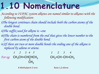 According to IUPAC system alkenes are named similar to alkanes with the
following modification:
i)The longest continues chain should include both the carbon atoms of the
double bond.
ii)The suffix used for alkene is –ene
iii)The chain is numbered from the end that gives the lower number to the
first carbon atom of the double bond.
iv)If there are two or more double bonds the ending ane of the alkane is
replaced by adiene or atiene.
1 2 3 4 5 1 2 3 4
For eg: CH3CH=CHCHCH3 CH2=CH−CH=CH2
CH3
4-Methylpent-2-ene Buta-1,3-diene
 