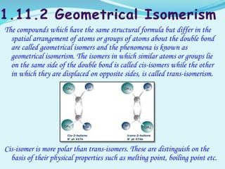 The compounds which have the same structural formula but differ in the
spatial arrangement of atoms or groups of atoms about the double bond
are called geometrical isomers and the phenomena is known as
geometrical isomerism. The isomers in which similar atoms or groups lie
on the same side of the double bond is called cis-isomers while the other
in which they are displaced on opposite sides, is called trans-isomerism.
Cis-isomer is more polar than trans-isomers. These are distinguish on the
basis of their physical properties such as melting point, boiling point etc.
 