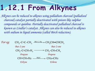 Alkynes can be reduced to alkenes using palladium charcoal (palladised
charcoal) catalyst partially deactivated with poison like sulphur
compounds or quioline. Partially deactivated palladised charcoal is
known as Lindlar’s catalyst. Alkynes can also be reduced to alkenes
with sodium in liquid ammonia (called Birch reduction).
For eg: CH3−C≡C−CH3
Pd- C, H2 CH3CH═CHCH3
But-2-yne But-2-ene
CH3–C≡CH+H2 CH3–CH=CH2
Propyne Propene
CH≡CH+H2 Pd/C CH2=CH2
Ethyne Ethene
 