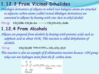 Dihalogen derivatives of alkanes in which two halogens atoms are attached
to adjacent carbon atoms (called vicinal dihalogen derivatives) are
converted to alkenes by heating with zinc dust in ethyl alcohol.
For eg: CH3CHBr−CH2Br+Zn CH3CH=CH2+ZnBr
Alkenes are prepared from alcohols by heating with protonic acids such as
sulphuric acid at about 443K. This reaction is called dehydration of
alcohols.
For eg: CH3CH2OH H2SO4 or H3PO4 CH2=CH2+H2O
This reaction is also an example of β-elimination reaction because –OH group
takes out one hydrogen atom from the β- carbon atom.
 
