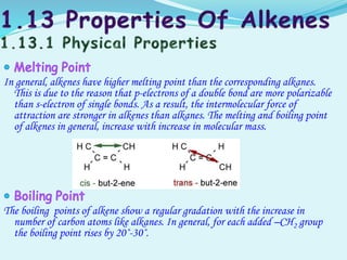 In general, alkenes have higher melting point than the corresponding alkanes.
This is due to the reason that p-electrons of a double bond are more polarizable
than s-electron of single bonds. As a result, the intermolecular force of
attraction are stronger in alkenes than alkanes. The melting and boiling point
of alkenes in general, increase with increase in molecular mass.
The boiling points of alkene show a regular gradation with the increase in
number of carbon atoms like alkanes. In general, for each added –CH2 group
the boiling point rises by 20˚-30˚.
 