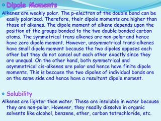 Alkenes are weakly polar. The p-electron of the double bond can be
easily polarized. Therefore, their dipole moments are higher than
those of alkanes. The dipole moment of alkene depends upon the
position of the groups bonded to the two double bonded carbon
atoms. The symmetrical trans alkenes are non-polar and hence
have zero dipole moment. However, unsymmetrical trans-alkenes
have small dipole moment because the two dipoles opposes each
other but they do not cancel out each other exactly since they
are unequal. On the other hand, both symmetrical and
asymmetrical cis-alkenes are polar and hence have finite dipole
moments. This is because the two dipoles of individual bonds are
on the same side and hence have a resultant dipole moment.
Alkenes are lighter than water. These are insoluble in water because
they are non-polar. However, they readily dissolve in organic
solvents like alcohol, benzene, ether, carbon tetrachloride, etc.
 