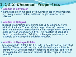 Alkenes add up on molecule of dihydrogen gas in the presence
of finally divided nickle, palladium or platinum to form
alkanes.
Halogens like bromine or chlorine add up to alkene to form
vicinal dihalides. The reddish orange colour of bromine
solution in carbon tetrachloride is discharged when bromine
adds up to an unsaturation site. This reaction is used as a
test for unsaturation. Addition of halogen to alkene is an
example of electrophilic addition reaction.
Hydrogen halides (HCl, HBr, HI) add up to alkenes to form alkyl
halides. The order of reactivity of the hydrogen halides is
HI>HBr>HCl. Like addition of halogens to alkenes, addition of
hydrogen halides is also an example of electrophilic addition
reaction
 