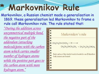 Markovnikov, a Russian chemist made a generalisation in
1869. these generalisation led Markovnikov to frame a
rule call Markovnikov rule. The rule stated that:
“During the addition across
unsymmetrical multiple bond,
the negative part of the
addendum (attacking
molecule)joins with the carbon
atom which carries smaller
number of hydrogen atoms
while the positive part goes to
the carbon atom with more
hydrogen atom.”
 