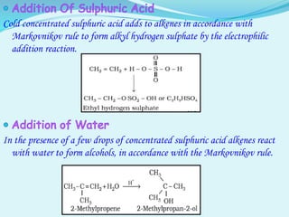 Cold concentrated sulphuric acid adds to alkenes in accordance with
Markovnikov rule to form alkyl hydrogen sulphate by the electrophilic
addition reaction.
In the presence of a few drops of concentrated sulphuric acid alkenes react
with water to form alcohols, in accordance with the Markovnikov rule.
 