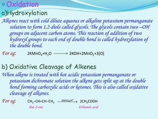 Alkenes react with cold dilute aqueous or alkaline potassium permanganate
solution to form 1,2-diols called glycols. The glycols contain two –OH
groups on adjacent carbon atoms. This reaction of addition of two
hydroxyl groups to each end of double bond is called hydroxylation of
the double bond.
For eg: 2KMnO4+H2O 2KOH+2MnO2+3[O]
When alkene is treated with hot acidic potassium permanganate or
potassium dichromate solution the alkene gets split up at the double
bond forming carboxylic acids or ketones. This is also called oxidative
cleavage of alkanes.
For eg: CH3−CH=CH−CH3
KMnO4/H+
2CH3COOH
But-2-ene Ethanoic acid
 