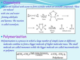Alkenes are oxidised with ozone to form ozonides which are unstable compounds. These
are reduced
with zinc and water
forming aldehydes
and ketones. The reaction
is called ozonolysis.
Polymerisation is a process in which a large number of simple (same or different)
molecules combine to form a bigger molecule of higher molecular mass. The small
molecule are called monomers while the bigger molecule are called macromolecules
or polymers.
 