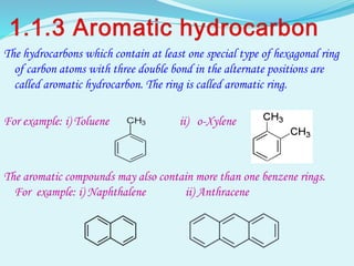 The hydrocarbons which contain at least one special type of hexagonal ring
of carbon atoms with three double bond in the alternate positions are
called aromatic hydrocarbon. The ring is called aromatic ring.
For example: i) Toluene ii) o-Xylene
The aromatic compounds may also contain more than one benzene rings.
For example: i) Naphthalene ii) Anthracene
 