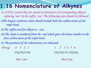 In IUPAC system they are named as derivatives of corresponding alkanes
replacing ‘ane’ by the suffix ‘yne’. The following rules should be followed:
i)The longest continues chain should include both the carbon atoms of the
triple bond.
ii) The suffix used for alkyne is – yne.
iii) The chain is numbered from the end which gives the lower number to the
first carbon atom of the triple bond.
iv) The positions of the substituents are indicated.
For eg: 4 3 2 1 1 2 3 4 5 6
CH3CH2C≡CH CH3CH2C≡C−CH2CH3
But-1-yne Hex-3-yne
 