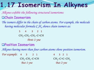 Alkynes exhibit the following structural isomerisms:
The isomers differ in the chain of carbon atoms. For example, the molecule
having molecular formula C5H8 shows chain isomers as:
5 4 3 2 1
CH3−CH2−CH2−C≡CH
Pent-1-yne
Alkynes having more than four carbon atoms show position isomerism.
For example: 4 3 2 1 4 3 2 1
CH3−CH2−C≡CH CH3−C≡C−CH3
But-1-yne But-2-yne
 