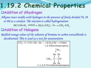 Alkynes react readily with hydrogen in the presence of finely divided Ni, Pt
or Pd as a catalyst. The reaction is called hydrogenation.
HC≡CH+H2
Pt/Pd/Ni [H2C=CH2] H2 CH3−CH3
Reddish orange colour of the solution of bromine in carbon tetrachloride is
decolourised. This is used as a test for unsaturation.
 