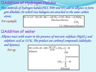 Two molecule of hydrogen halides(HCl, HBr and HI) add to alkynes to form
gem dihalides (in which two halogens are attached to the same carbon
atom).
For example:
Alkenes react with water in the presence of mercuric sulphate (HgSO4) and
sulphuric acid at 337K. The product are carbonyl compounds (aldehydes
and ketones).
For eg:
 