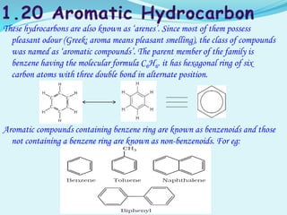 These hydrocarbons are also known as ‘arenes’. Since most of them possess
pleasant odour (Greek; aroma means pleasant smelling), the class of compounds
was named as ‘aromatic compounds’. The parent member of the family is
benzene having the molecular formula C6H6. it has hexagonal ring of six
carbon atoms with three double bond in alternate position.
Aromatic compounds containing benzene ring are known as benzenoids and those
not containing a benzene ring are known as non-benzenoids. For eg:
 