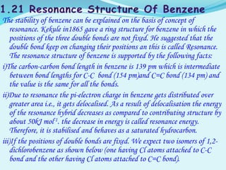 The stability of benzene can be explained on the basis of concept of
resonance. Kekule in1865 gave a ring structure for benzene in which the
positions of the three double bonds are not fixed. He suggested that the
double bond keep on changing their positions an this is called Resonance.
The resonance structure of benzene is supported by the following facts:
i)The carbon-carbon bond length in benzene is 139 pm which is intermediate
between bond lengths for C-C bond (154 pm)and C=C bond (134 pm) and
the value is the same for all the bonds.
ii)Due to resonance the pi-electron charge in benzene gets distributed over
greater area i.e., it gets delocalised. As a result of delocalisation the energy
of the resonance hybrid decreases as compared to contributing structure by
about 50kJ mol-1. the decrease in energy is called resonance energy.
Therefore, it is stabilised and behaves as a saturated hydrocarbon.
iii)If the positions of double bonds are fixed. We expect two isomers of 1,2-
dichlorobenzene as shown below (one having Cl atoms attached to C-C
bond and the other having Cl atoms attached to C=C bond).
 
