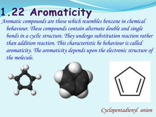Aromatic compounds are those which resembles benzene in chemical
behaviour. These compounds contain alternate double and single
bonds in a cyclic structure. They undergo substitution reaction rather
than addition reaction. This characteristic be behaviour is called
aromaticity. The aromaticity depends upon the electronic structure of
the molecule.
Cyclopentadienyl anion
 