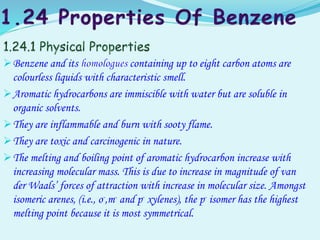 Benzene and its containing up to eight carbon atoms are
colourless liquids with characteristic smell.
Aromatic hydrocarbons are immiscible with water but are soluble in
organic solvents.
They are inflammable and burn with sooty flame.
They are toxic and carcinogenic in nature.
The melting and boiling point of aromatic hydrocarbon increase with
increasing molecular mass. This is due to increase in magnitude of van
der Waals’ forces of attraction with increase in molecular size. Amongst
isomeric arenes, (i.e., o-,m- and p- xylenes), the p- isomer has the highest
melting point because it is most symmetrical.
 